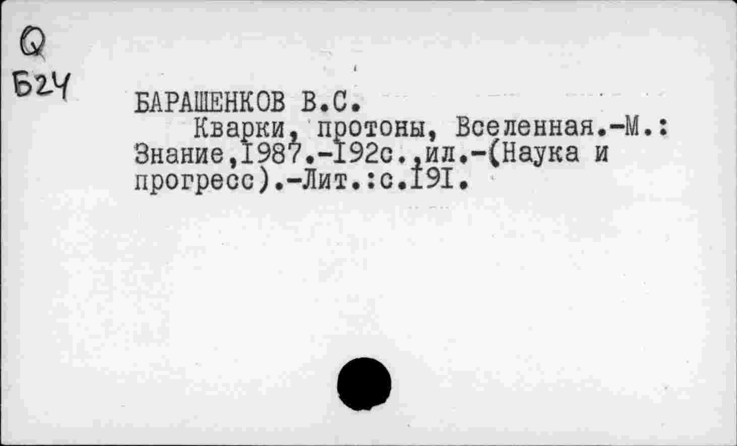 ﻿БАРАШЕНКОВ В.С.
Кварки, протоны, Вселенная.-М. Знание,1987.-192с.,ил.-(Наука и прогресс).-Лит.:с.191.